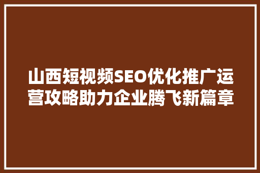 山西短视频SEO优化推广运营攻略助力企业腾飞新篇章