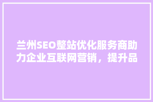兰州SEO整站优化服务商助力企业互联网营销，提升品牌影响力