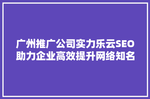 广州推广公司实力乐云SEO助力企业高效提升网络知名度
