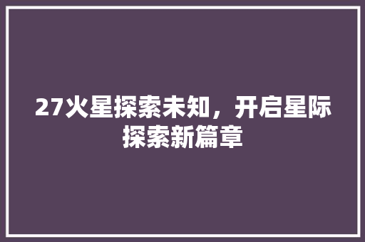 27火星探索未知，开启星际探索新篇章