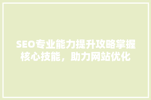 SEO专业能力提升攻略掌握核心技能，助力网站优化
