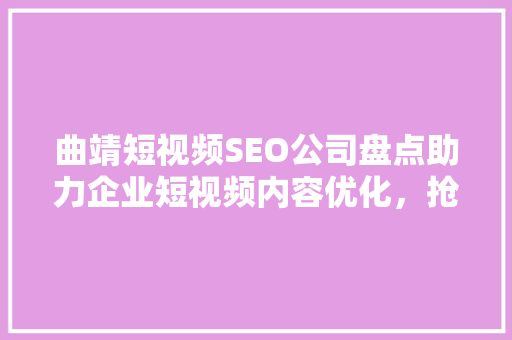 曲靖短视频SEO公司盘点助力企业短视频内容优化，抢占流量高地