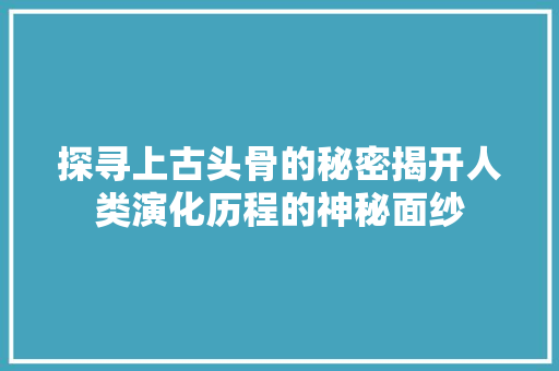 探寻上古头骨的秘密揭开人类演化历程的神秘面纱