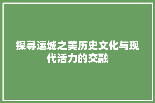 探寻运城之美历史文化与现代活力的交融