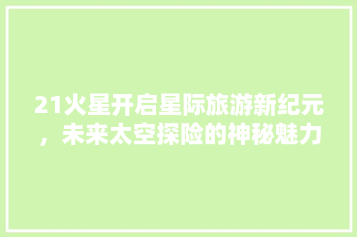 21火星开启星际旅游新纪元，未来太空探险的神秘魅力