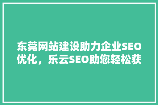 东莞网站建设助力企业SEO优化，乐云SEO助您轻松获客