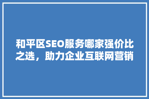和平区SEO服务哪家强价比之选，助力企业互联网营销腾飞