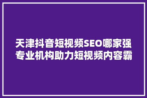 天津抖音短视频SEO哪家强专业机构助力短视频内容霸屏
