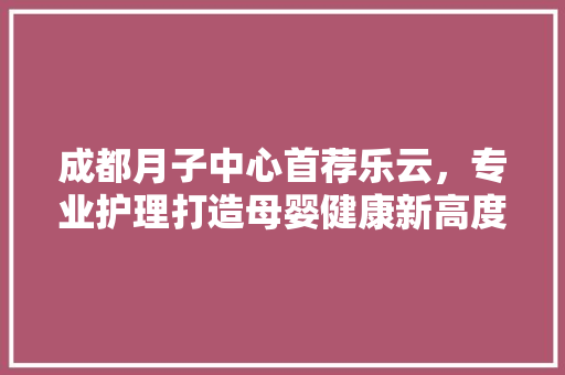 成都月子中心首荐乐云，专业护理打造母婴健康新高度