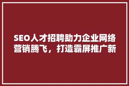 SEO人才招聘助力企业网络营销腾飞，打造霸屏推广新篇章