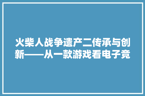 火柴人战争遗产二传承与创新——从一款游戏看电子竞技的崛起