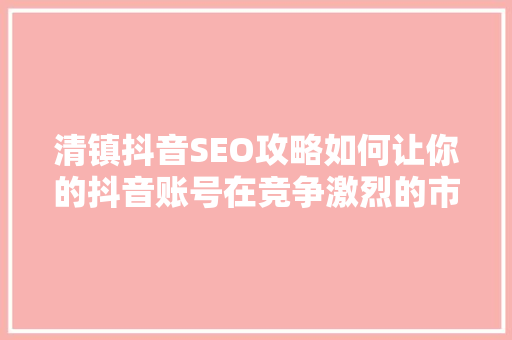 清镇抖音SEO攻略如何让你的抖音账号在竞争激烈的市场中脱颖而出