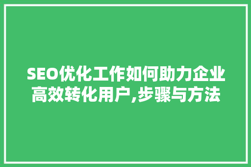 SEO优化工作如何助力企业高效转化用户,步骤与方法