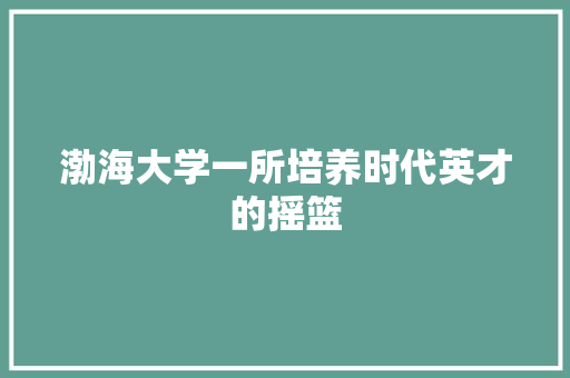 渤海大学一所培养时代英才的摇篮  第1张