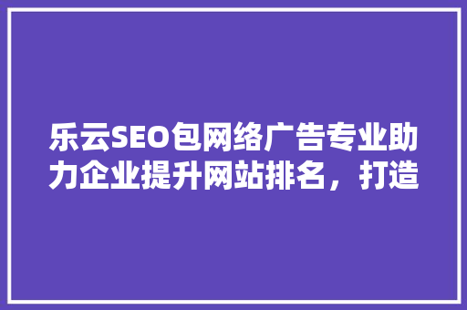 乐云SEO包网络广告专业助力企业提升网站排名，打造高效营销步骤