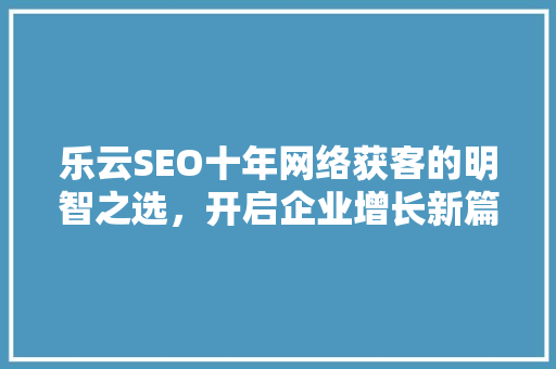 乐云SEO十年网络获客的明智之选，开启企业增长新篇章