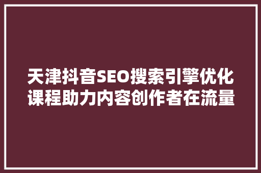 天津抖音SEO搜索引擎优化课程助力内容创作者在流量红利中脱颖而出