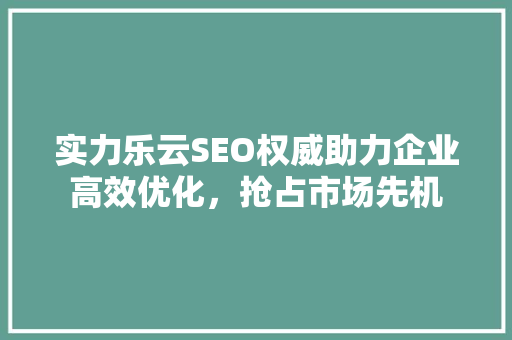 实力乐云SEO权威助力企业高效优化，抢占市场先机