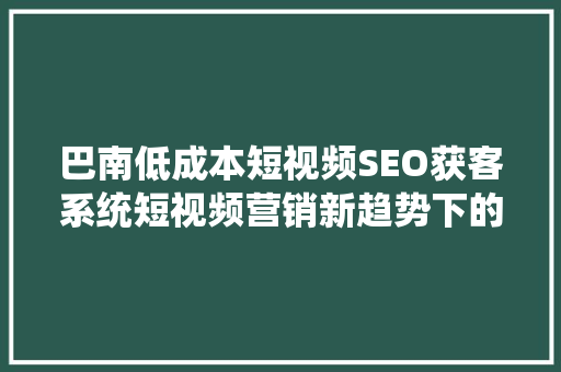 巴南低成本短视频SEO获客系统短视频营销新趋势下的利器