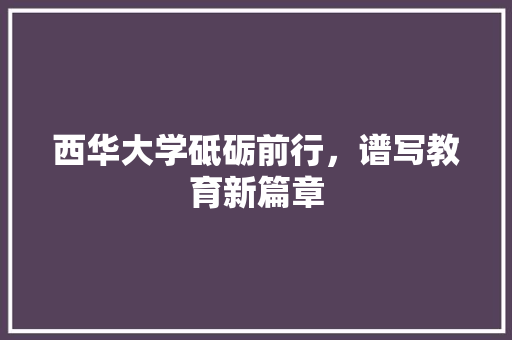 西华大学砥砺前行，谱写教育新篇章  第1张