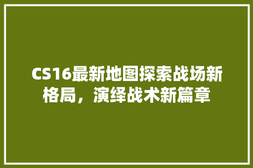 CS16最新地图探索战场新格局，演绎战术新篇章