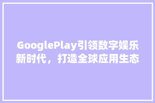 GooglePlay引领数字娱乐新时代，打造全球应用生态圈