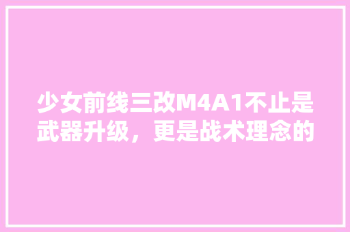 少女前线三改M4A1不止是武器升级，更是战术理念的革新