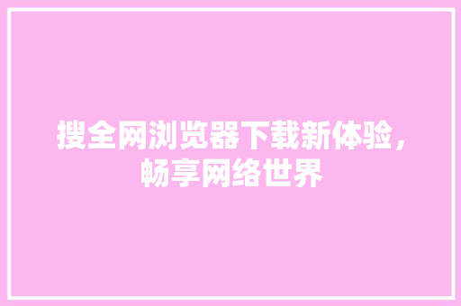 搜全网浏览器下载新体验，畅享网络世界