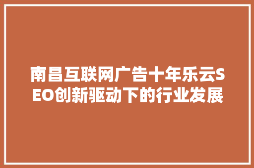 南昌互联网广告十年乐云SEO创新驱动下的行业发展与展望