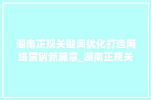 湖南正规关键词优化打造网络营销新篇章_湖南正规关键词优化首选