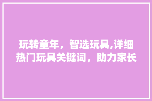 玩转童年，智选玩具,详细热门玩具关键词，助力家长选好宝贝的陪伴伙伴_玩具关键词优化广告