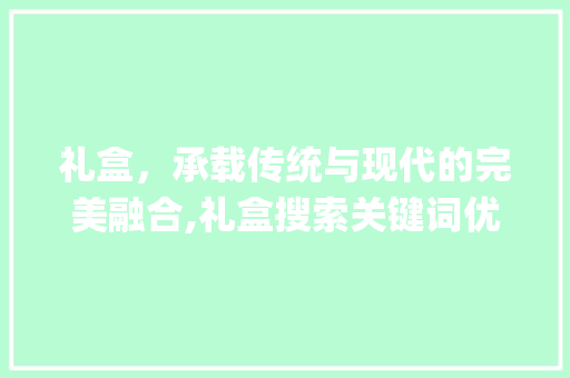 礼盒，承载传统与现代的完美融合,礼盒搜索关键词优化_礼盒搜索关键词优化