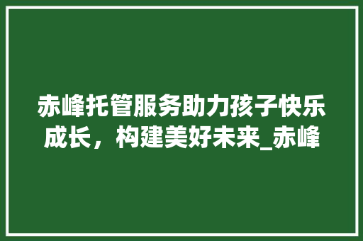 赤峰托管服务助力孩子快乐成长，构建美好未来_赤峰关键词优化托管