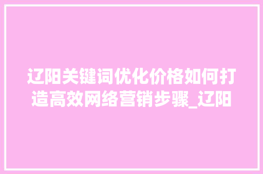 辽阳关键词优化价格如何打造高效网络营销步骤_辽阳关键词优化价格