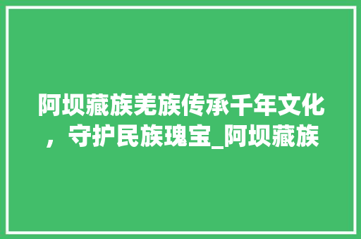 阿坝藏族羌族传承千年文化，守护民族瑰宝_阿坝藏族羌族关键词优化
