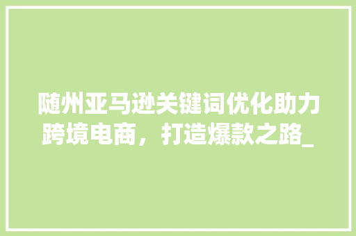 随州亚马逊关键词优化助力跨境电商，打造爆款之路_随州亚马逊关键词优化  第1张