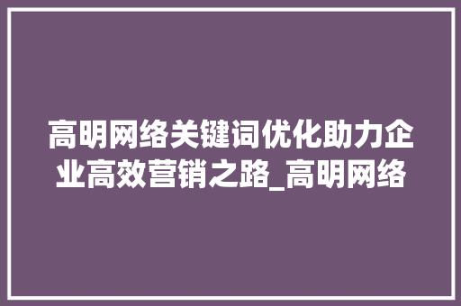 高明网络关键词优化助力企业高效营销之路_高明网络关键词优化