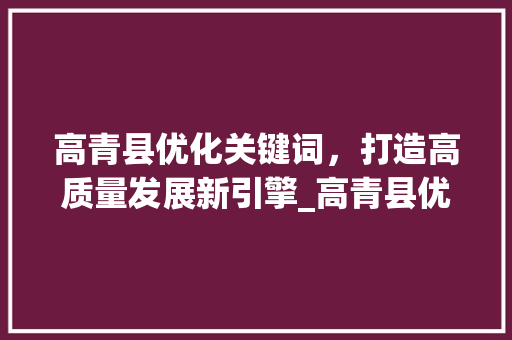 高青县优化关键词，打造高质量发展新引擎_高青县优化关键词