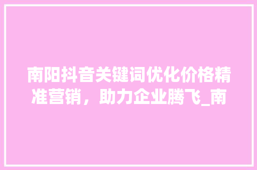 南阳抖音关键词优化价格精准营销，助力企业腾飞_南阳抖音关键词优化价格