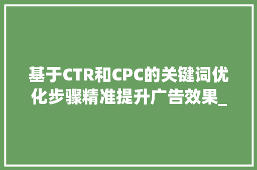 基于CTR和CPC的关键词优化步骤精准提升广告效果_ctr和cpc怎么优化关键词