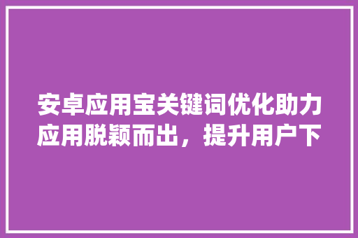 安卓应用宝关键词优化助力应用脱颖而出，提升用户下载量_安卓应用宝关键词优化