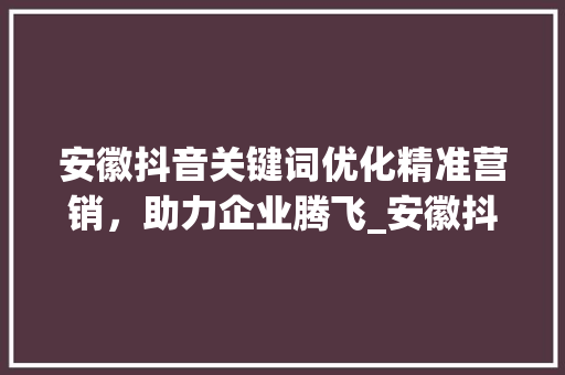 安徽抖音关键词优化精准营销，助力企业腾飞_安徽抖音关键词优化价格