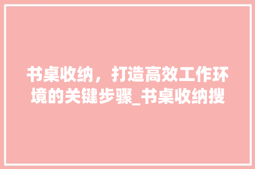 书桌收纳，打造高效工作环境的关键步骤_书桌收纳搜索关键词优化