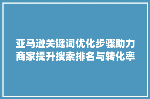 亚马逊关键词优化步骤助力商家提升搜索排名与转化率_亚马逊关键词优化和步骤