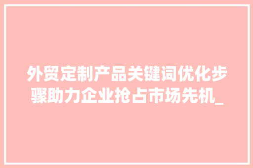 外贸定制产品关键词优化步骤助力企业抢占市场先机_外贸定制产品关键词优化