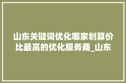 山东关键词优化哪家划算价比最高的优化服务商_山东关键词优化哪家划算