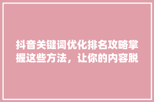 抖音关键词优化排名攻略掌握这些方法，让你的内容脱颖而出_抖音指定关键词优化排名