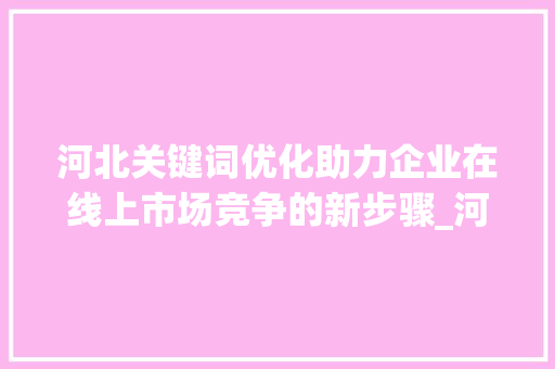 河北关键词优化助力企业在线上市场竞争的新步骤_河北关键词优化需要做吗