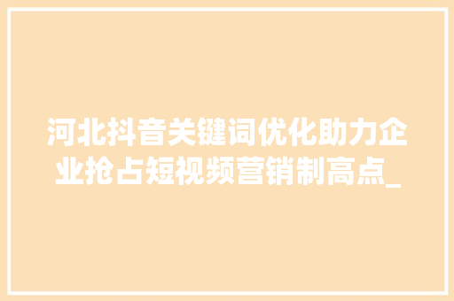 河北抖音关键词优化助力企业抢占短视频营销制高点_河北抖音关键词优化公司