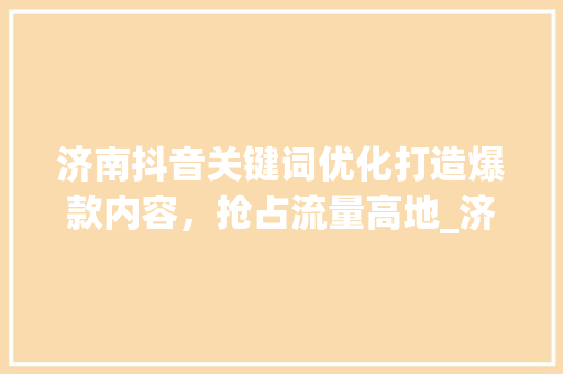 济南抖音关键词优化打造爆款内容，抢占流量高地_济南抖音关键词优化竞价